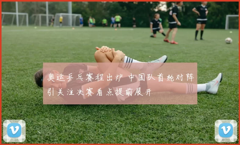 奥运乒乓赛程出炉 中国队首轮对阵引关注决赛看点提前展开