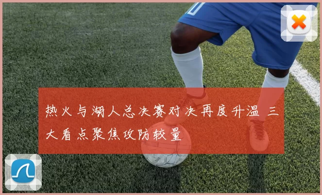热火与湖人总决赛对决再度升温 三大看点聚焦攻防较量