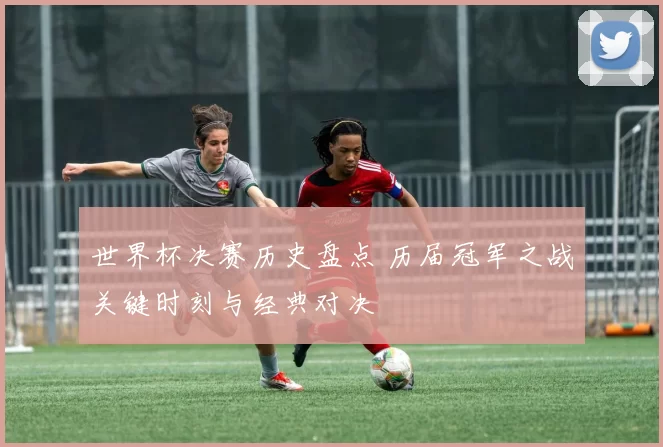 世界杯决赛历史盘点 历届冠军之战关键时刻与经典对决