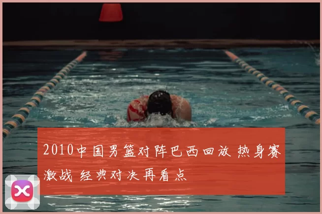2010中国男篮对阵巴西回放 热身赛激战 经典对决再看点