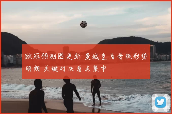 欧冠预测图更新 曼城皇马晋级形势明朗 关键对决看点集中