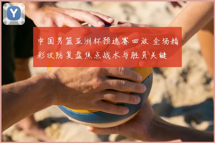 中国男篮亚洲杯预选赛回放 全场精彩攻防复盘焦点战术与胜负关键