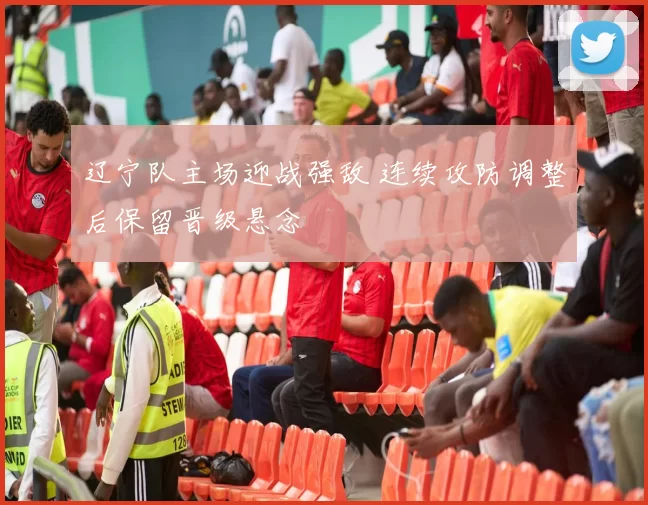 辽宁队主场迎战强敌 连续攻防调整后保留晋级悬念