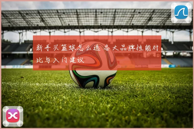 新手买篮球怎么选 各大品牌性能对比与入门建议