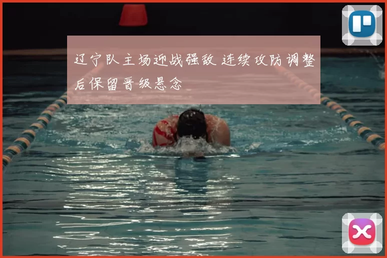 辽宁队主场迎战强敌 连续攻防调整后保留晋级悬念
