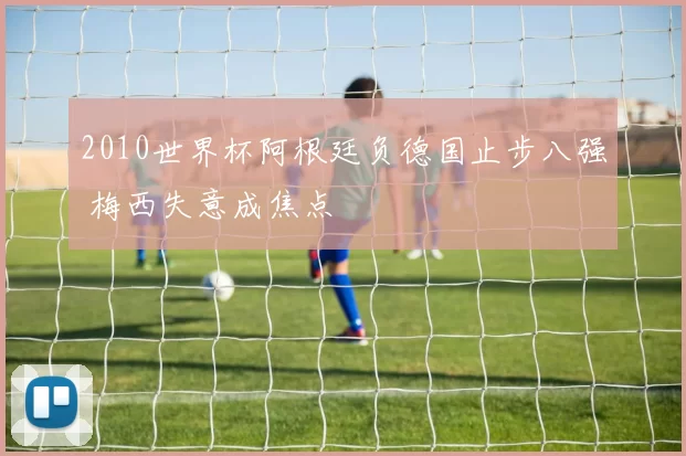 2010世界杯阿根廷负德国止步八强 梅西失意成焦点