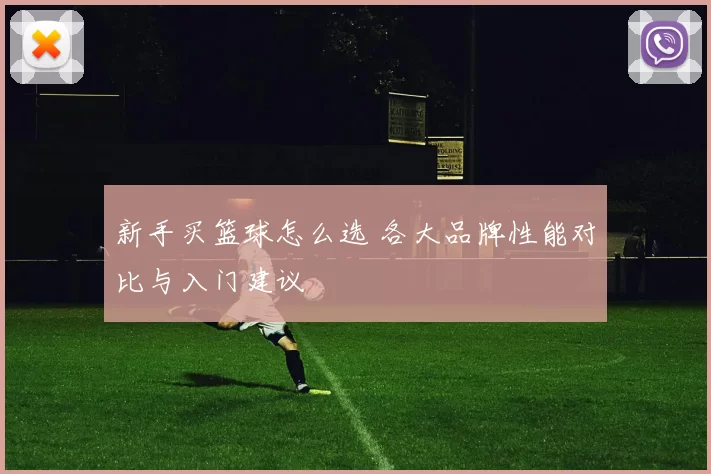 新手买篮球怎么选 各大品牌性能对比与入门建议