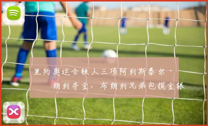 里约奥运会铁人三项阿利斯泰尔·布朗利夺金,布朗利兄弟包揽金银