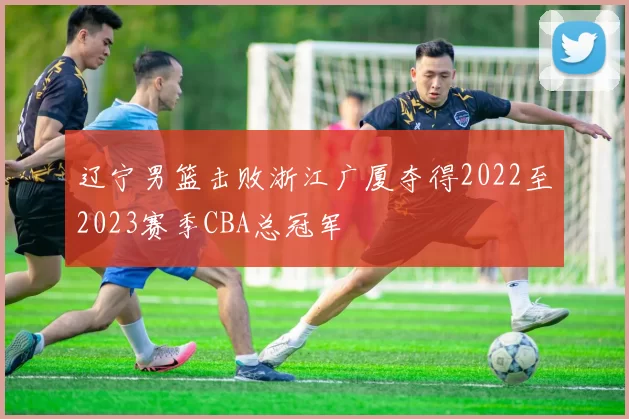 辽宁男篮击败浙江广厦夺得2022至2023赛季CBA总冠军