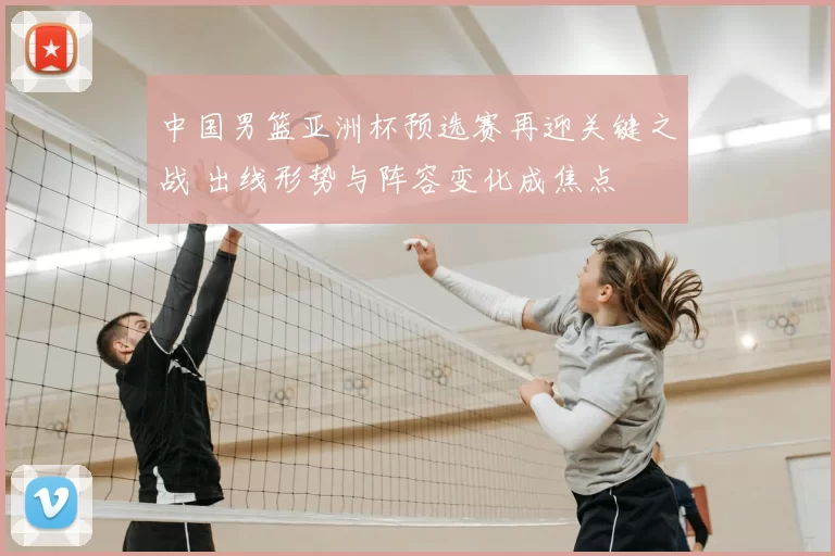 中国男篮亚洲杯预选赛再迎关键之战 出线形势与阵容变化成焦点