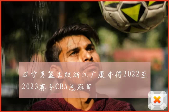 辽宁男篮击败浙江广厦夺得2022至2023赛季CBA总冠军