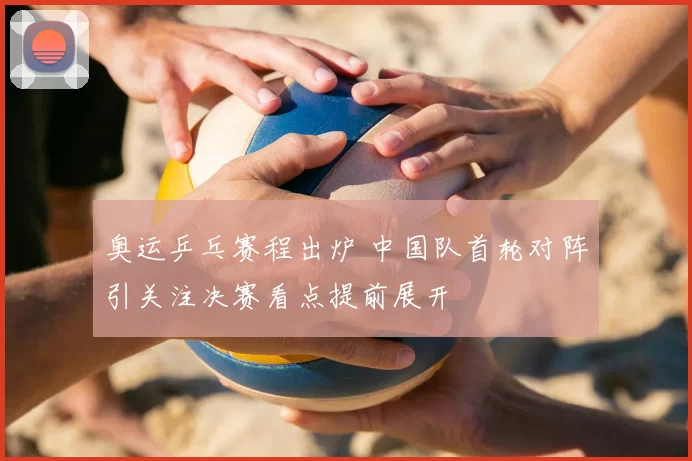 奥运乒乓赛程出炉 中国队首轮对阵引关注决赛看点提前展开