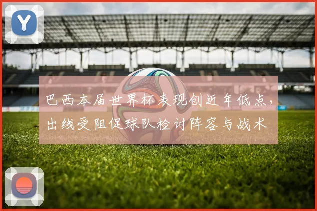 巴西本届世界杯表现创近年低点，出线受阻促球队检讨阵容与战术