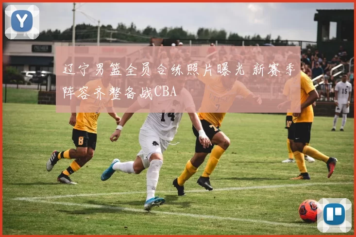 辽宁男篮全员合练照片曝光 新赛季阵容齐整备战CBA
