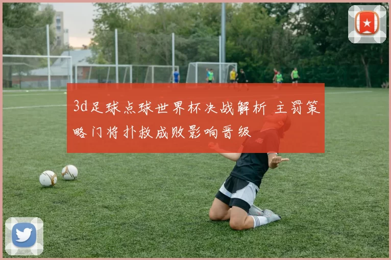 3d足球点球世界杯决战解析 主罚策略门将扑救成败影响晋级