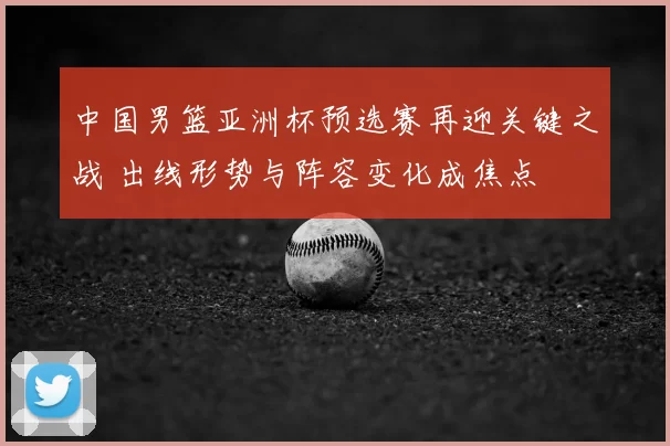中国男篮亚洲杯预选赛再迎关键之战 出线形势与阵容变化成焦点