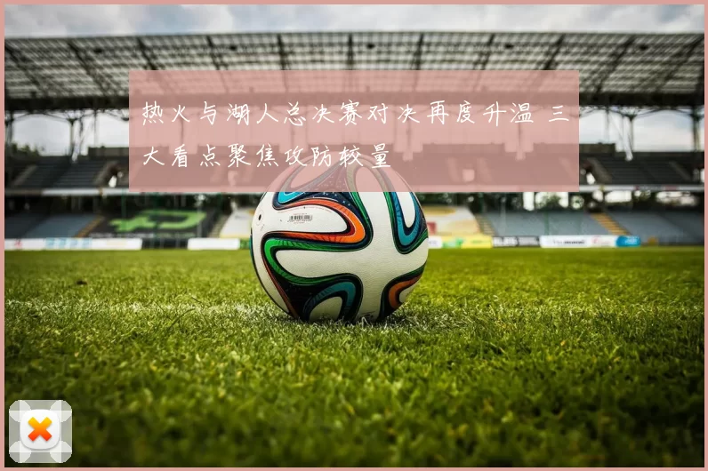 热火与湖人总决赛对决再度升温 三大看点聚焦攻防较量