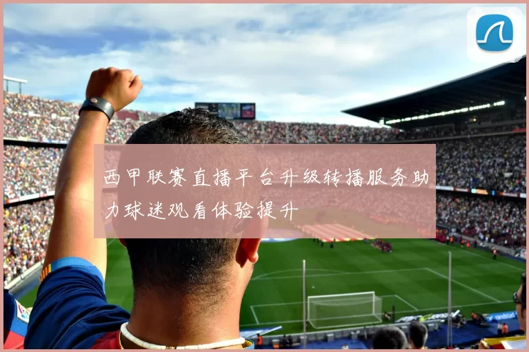 西甲联赛直播平台升级转播服务助力球迷观看体验提升